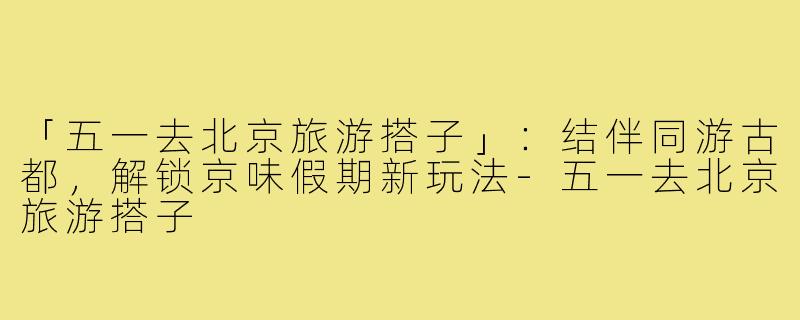 「五一去北京旅游搭子」：结伴同游古都，解锁京味假期新玩法-五一去北京旅游搭子