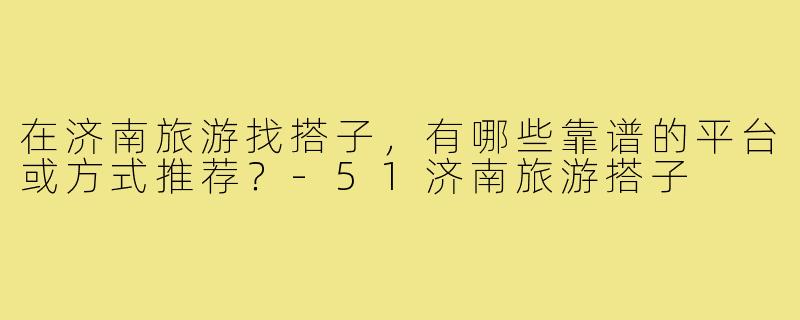 在济南旅游找搭子，有哪些靠谱的平台或方式推荐？-51济南旅游搭子