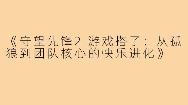 《守望先锋2游戏搭子：从孤狼到团队核心的快乐进化》