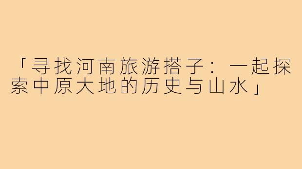 「寻找河南旅游搭子：一起探索中原大地的历史与山水」