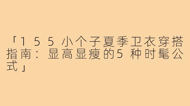 「155小个子夏季卫衣穿搭指南：显高显瘦的5种时髦公式」