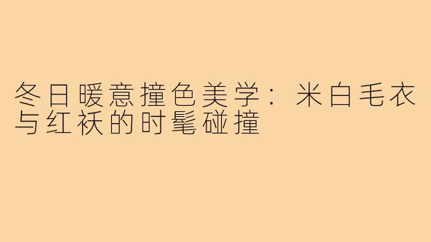 冬日暖意撞色美学：米白毛衣与红袄的时髦碰撞