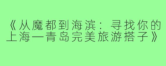 《从魔都到海滨：寻找你的上海—青岛完美旅游搭子》