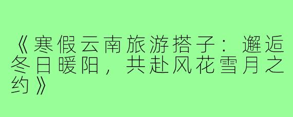 《寒假云南旅游搭子：邂逅冬日暖阳，共赴风花雪月之约》