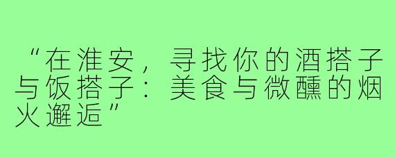 “在淮安，寻找你的酒搭子与饭搭子：美食与微醺的烟火邂逅”