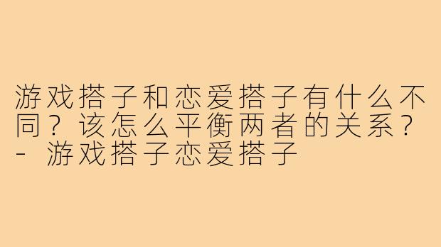 游戏搭子和恋爱搭子有什么不同？该怎么平衡两者的关系？-游戏搭子恋爱搭子