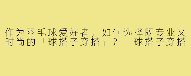 作为羽毛球爱好者,如何选择既专业又时尚的「球搭子穿搭」?-球搭子穿搭