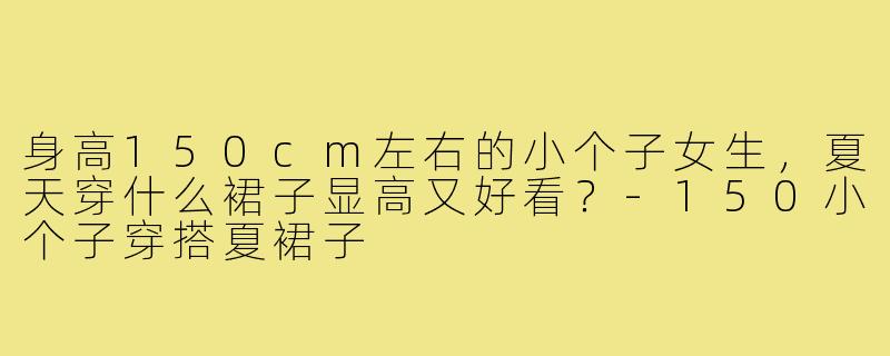身高150cm左右的小个子女生,夏天穿什么裙子显高又好看?-150小个子穿搭夏裙子