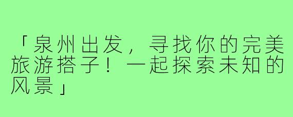 「泉州出发，寻找你的完美旅游搭子！一起探索未知的风景」