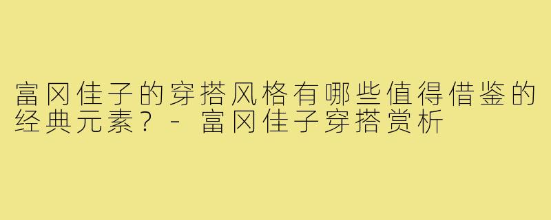 富冈佳子的穿搭风格有哪些值得借鉴的经典元素?-富冈佳子穿搭赏析