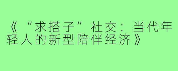 《“求搭子”社交：当代年轻人的新型陪伴经济》