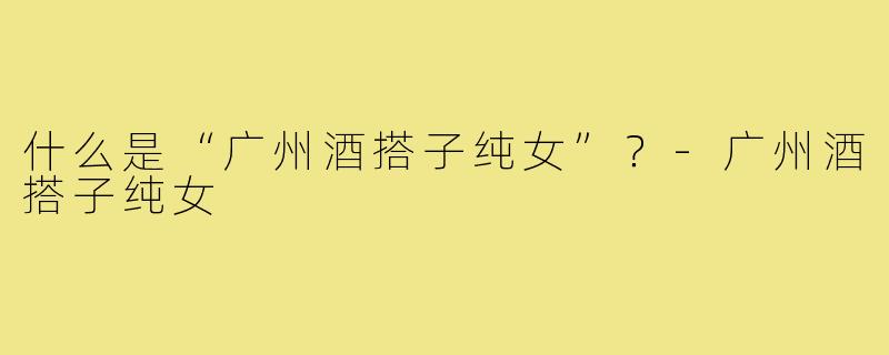 什么是“广州酒搭子纯女”？-广州酒搭子纯女