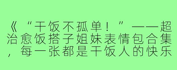 《“干饭不孤单！”——超治愈饭搭子姐妹表情包合集，每一张都是干饭人的快乐DNA！》