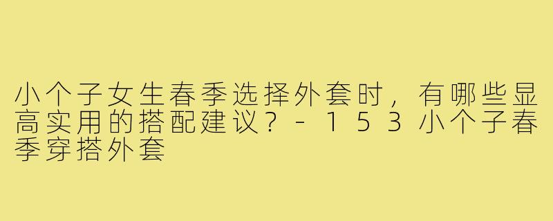 小个子女生春季选择外套时，有哪些显高实用的搭配建议？-153小个子春季穿搭外套