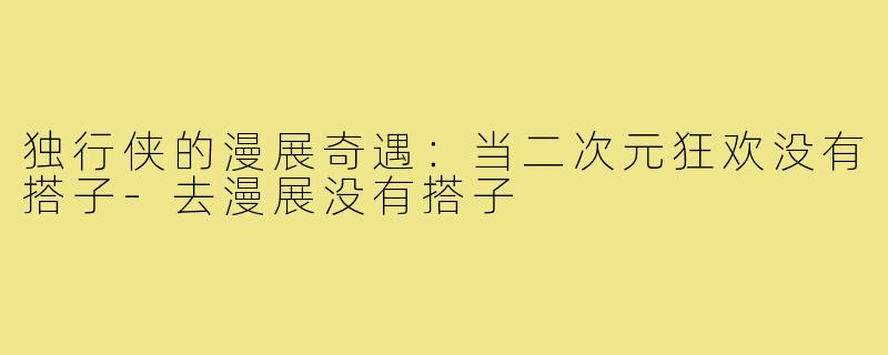 独行侠的漫展奇遇：当二次元狂欢没有搭子-去漫展没有搭子