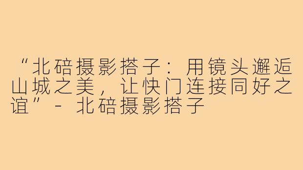 “北碚摄影搭子：用镜头邂逅山城之美，让快门连接同好之谊”-北碚摄影搭子