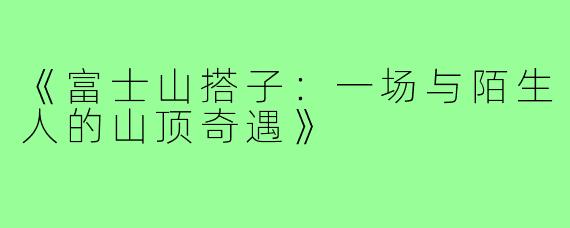 《富士山搭子：一场与陌生人的山顶奇遇》