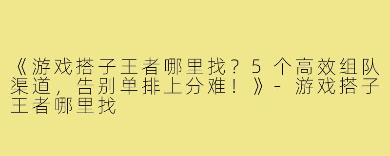 《游戏搭子王者哪里找？5个高效组队渠道，告别单排上分难！》-游戏搭子王者哪里找