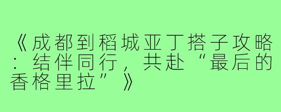 《成都到稻城亚丁搭子攻略：结伴同行，共赴“最后的香格里拉”》