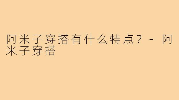 阿米子穿搭有什么特点?-阿米子穿搭
