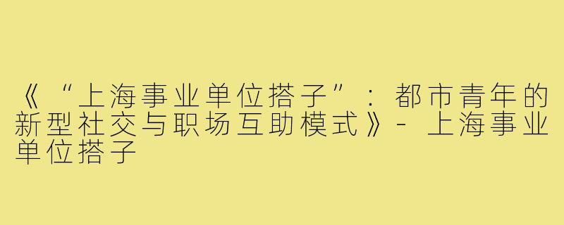 《“上海事业单位搭子”：都市青年的新型社交与职场互助模式》-上海事业单位搭子
