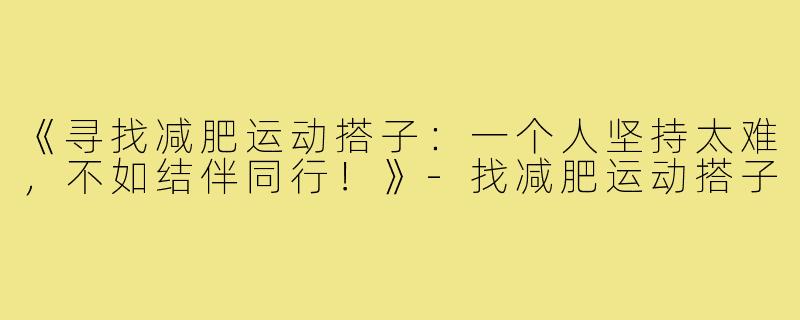 《寻找减肥运动搭子：一个人坚持太难，不如结伴同行！》-找减肥运动搭子