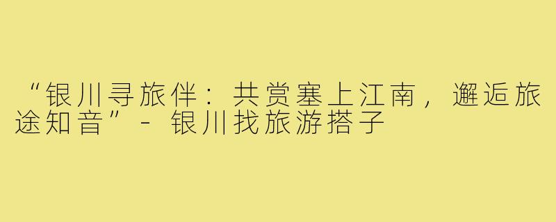 “银川寻旅伴:共赏塞上江南,邂逅旅途知音”-银川找旅游搭子