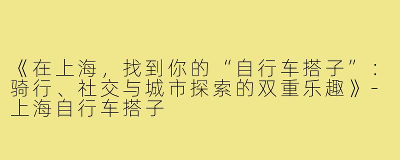 《在上海，找到你的“自行车搭子”：骑行、社交与城市探索的双重乐趣》-上海自行车搭子