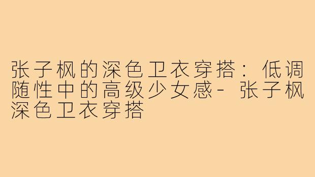 张子枫的深色卫衣穿搭：低调随性中的高级少女感-张子枫深色卫衣穿搭