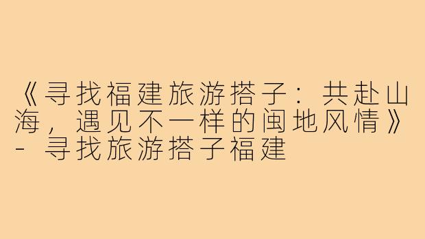 《寻找福建旅游搭子:共赴山海,遇见不一样的闽地风情》-寻找旅游搭子福建