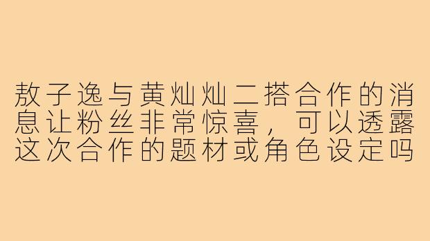 敖子逸与黄灿灿二搭合作的消息让粉丝非常惊喜,可以透露这次合作的题材或角色设定吗?两位演员对再次合作有什么特别的期待?-敖子逸黄灿灿合作二搭