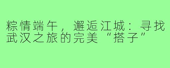 粽情端午，邂逅江城：寻找武汉之旅的完美“搭子”