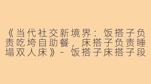 《当代社交新境界：饭搭子负责吃垮自助餐，床搭子负责睡塌双人床》-饭搭子床搭子段子
