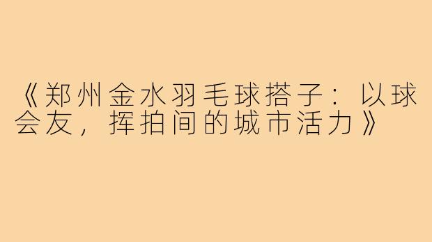 《郑州金水羽毛球搭子：以球会友，挥拍间的城市活力》