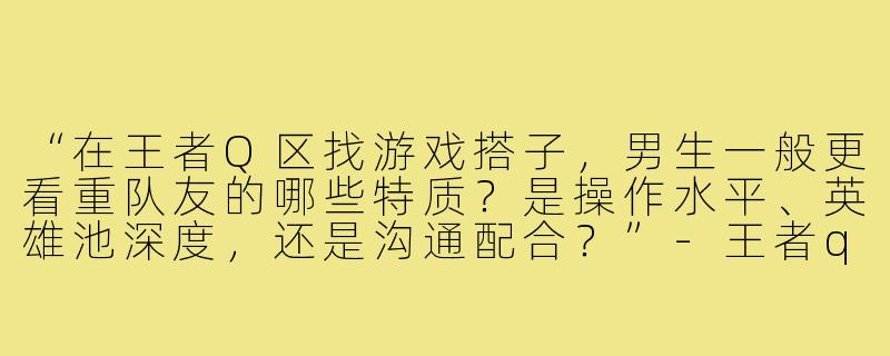 “在王者Q区找游戏搭子，男生一般更看重队友的哪些特质？是操作水平、英雄池深度，还是沟通配合？”-王者q区游戏搭子男