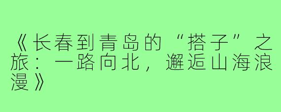 《长春到青岛的“搭子”之旅：一路向北，邂逅山海浪漫》