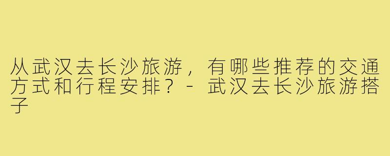 从武汉去长沙旅游,有哪些推荐的交通方式和行程安排?-武汉去长沙旅游搭子