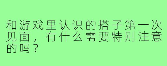 和游戏里认识的搭子第一次见面，有什么需要特别注意的吗？