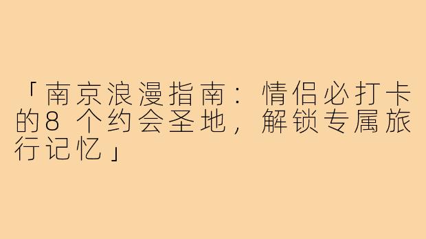 「南京浪漫指南：情侣必打卡的8个约会圣地，解锁专属旅行记忆」