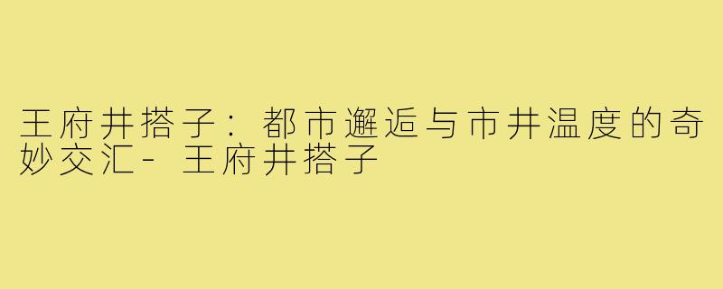 王府井搭子：都市邂逅与市井温度的奇妙交汇-王府井搭子