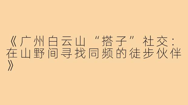 《广州白云山“搭子”社交:在山野间寻找同频的徒步伙伴》