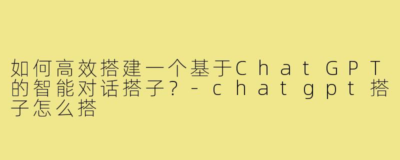 如何高效搭建一个基于ChatGPT的智能对话搭子？-chatgpt搭子怎么搭