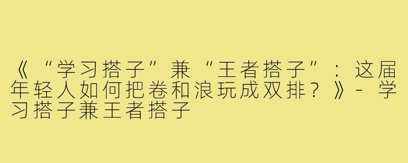 《“学习搭子”兼“王者搭子”：这届年轻人如何把卷和浪玩成双排？》-学习搭子兼王者搭子