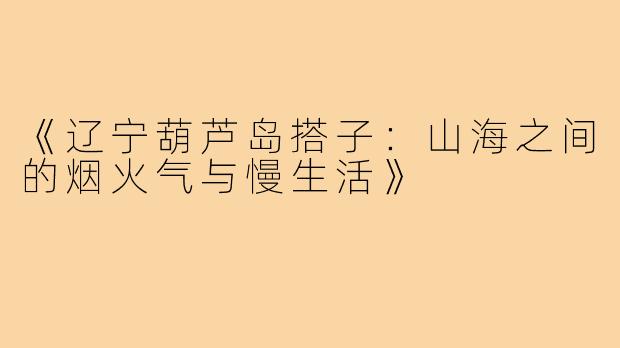 《辽宁葫芦岛搭子：山海之间的烟火气与慢生活》