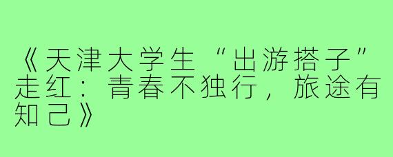 《天津大学生“出游搭子”走红：青春不独行，旅途有知己》