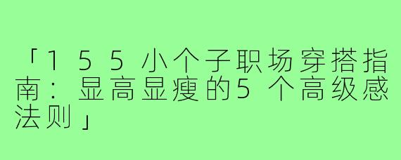 「155小个子职场穿搭指南:显高显瘦的5个高级感法则」
