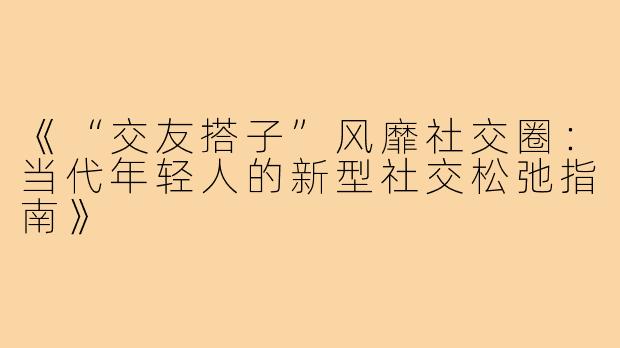 《“交友搭子”风靡社交圈：当代年轻人的新型社交松弛指南》