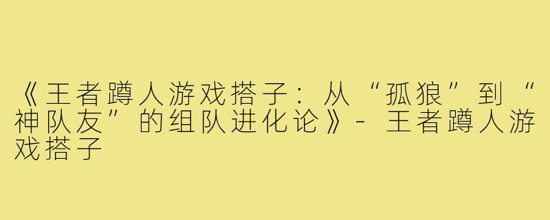《王者蹲人游戏搭子：从“孤狼”到“神队友”的组队进化论》-王者蹲人游戏搭子