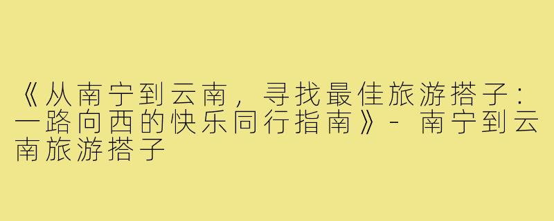 《从南宁到云南，寻找最佳旅游搭子：一路向西的快乐同行指南》-南宁到云南旅游搭子