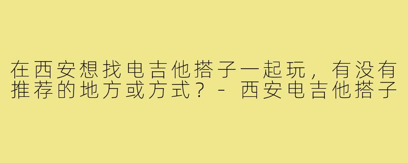 在西安想找电吉他搭子一起玩,有没有推荐的地方或方式?-西安电吉他搭子